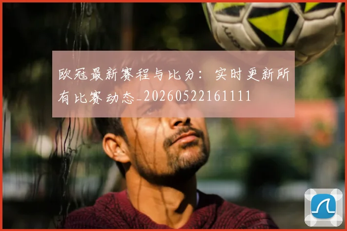 欧冠最新赛程与比分:实时更新所有比赛动态_20260522161111