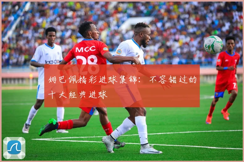 姆巴佩精彩进球集锦：不容错过的十大经典进球