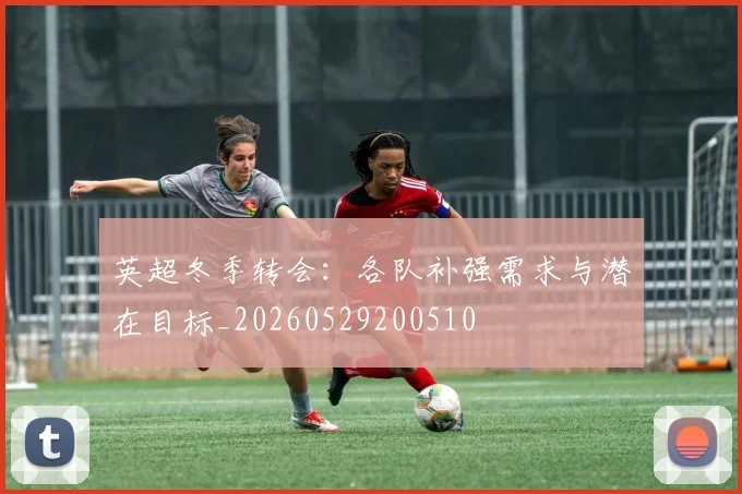英超冬季转会：各队补强需求与潜在目标_20260529200510