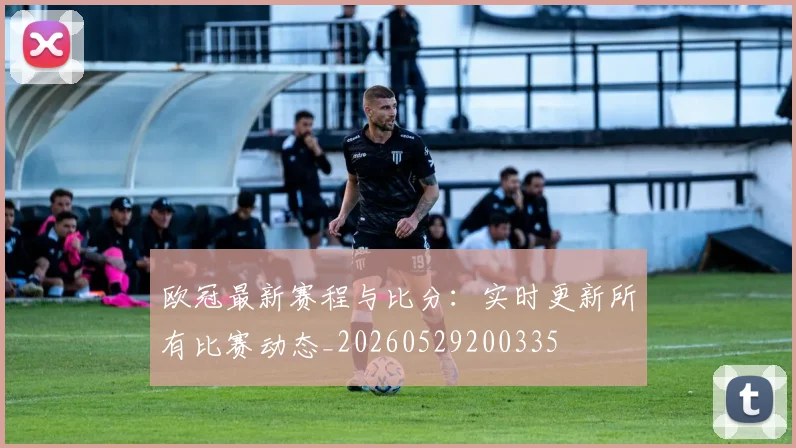 欧冠最新赛程与比分:实时更新所有比赛动态_20260529200335