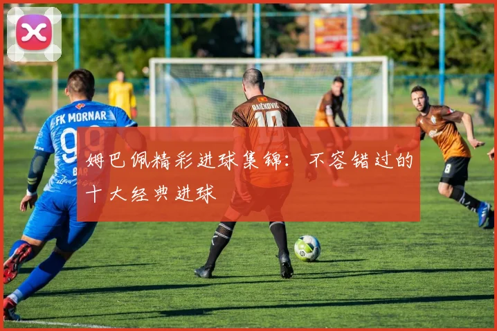 姆巴佩精彩进球集锦:不容错过的十大经典进球