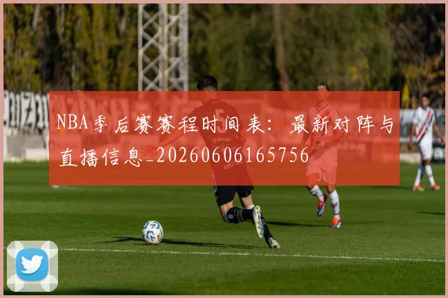 NBA季后赛赛程时间表：最新对阵与直播信息_20260606165756
