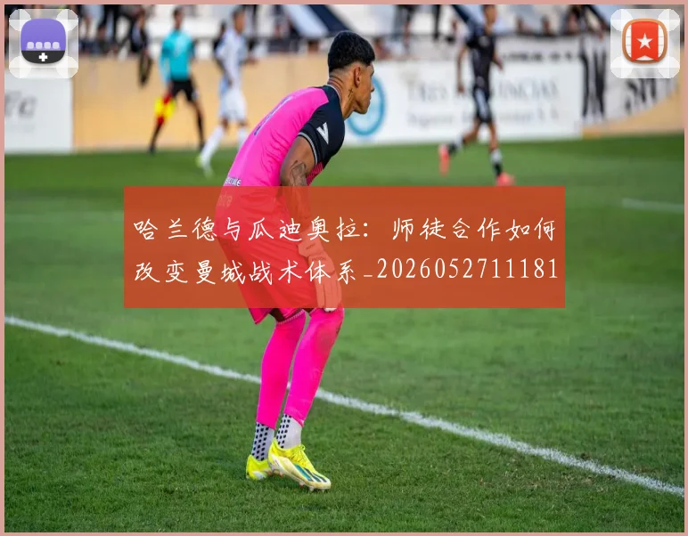 哈兰德与瓜迪奥拉:师徒合作如何改变曼城战术体系_20260527111817